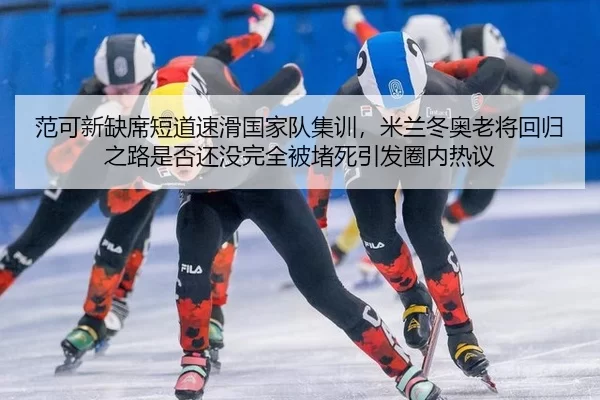 范可新缺席短道速滑国家队集训，米兰冬奥老将回归之路是否还没完全被堵死引发圈内热议